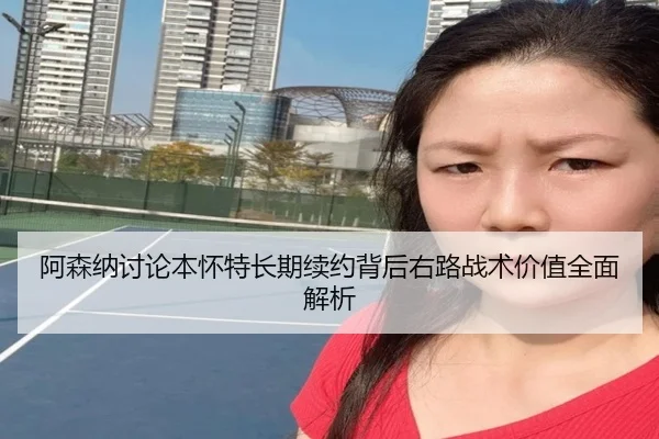 阿森纳讨论本怀特长期续约背后右路战术价值全面解析