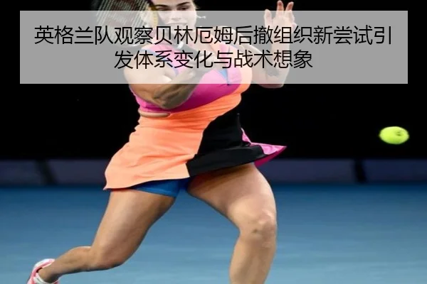 英格兰队观察贝林厄姆后撤组织新尝试引发体系变化与战术想象