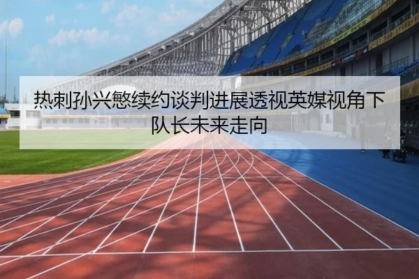 热刺孙兴慜续约谈判进展透视英媒视角下队长未来走向